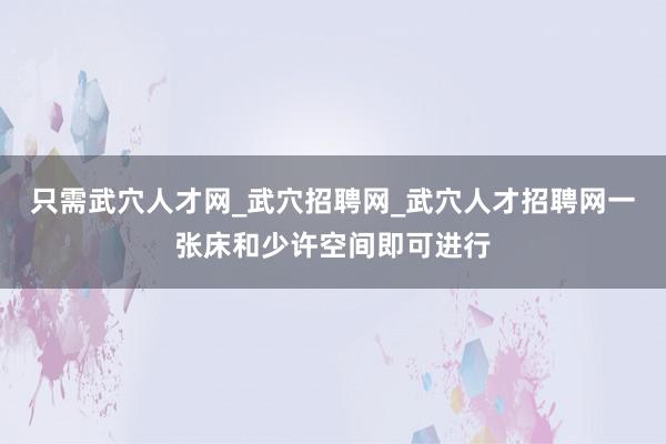 只需武穴人才网_武穴招聘网_武穴人才招聘网一张床和少许空间即可进行